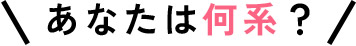 あなたは何系？